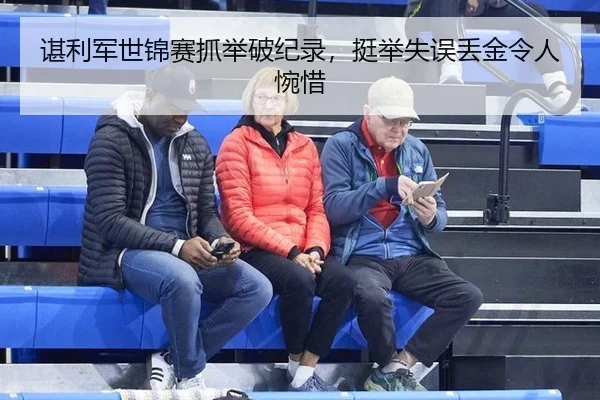 谌利军世锦赛抓举破纪录，挺举失误丢金令人惋惜